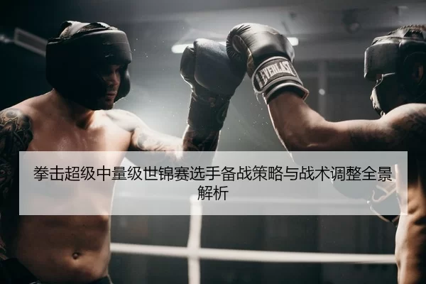 拳击超级中量级世锦赛选手备战策略与战术调整全景解析