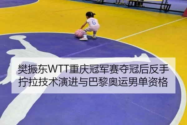 樊振东WTT重庆冠军赛夺冠后反手拧拉技术演进与巴黎奥运男单资格
